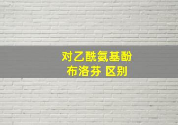 对乙酰氨基酚 布洛芬 区别